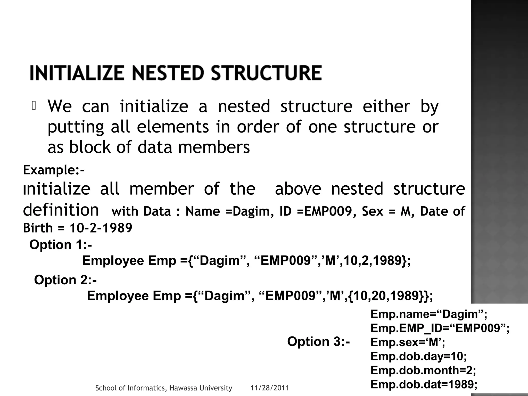 We can initialize a nested structure either by 
putting all elements in order of one structure or 
as block of data members 
Example:- 
Initialize all member of the above nested structure 
definition with Data : Name =Dagim, ID =EMP009, Sex = M, Date of 
Birth = 10-2-1989 
Option 1:- 
Employee Emp ={“Dagim”, “EMP009”,’M’,10,2,1989}; 
Option 2:- 
Employee Emp ={“Dagim”, “EMP009”,’M’,{10,20,1989}}; 
Option 3:- 
Emp.name=“Dagim”; 
Emp.EMP_ID=“EMP009”; 
Emp.sex=‘M’; 
Emp.dob.day=10; 
Emp.dob.month=2; 
Emp.dob.dat=1989; 
School of Informatics, Hawassa University 11/28/2011 28 
 