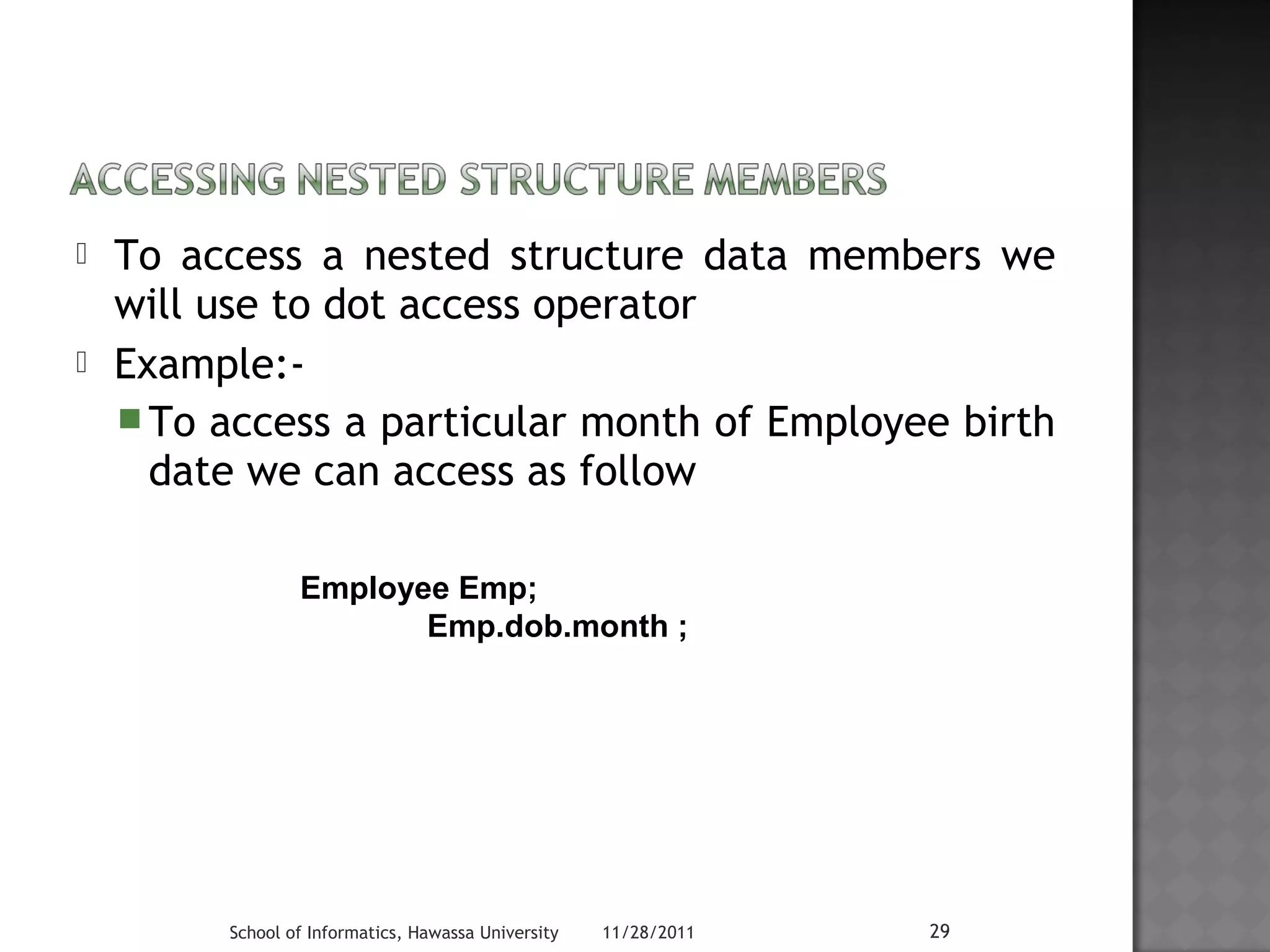  To access a nested structure data members we 
will use to dot access operator 
 Example:- 
To access a particular month of Employee birth 
date we can access as follow 
Employee Emp; 
Emp.dob.month ; 
School of Informatics, Hawassa University 11/28/2011 29 
 