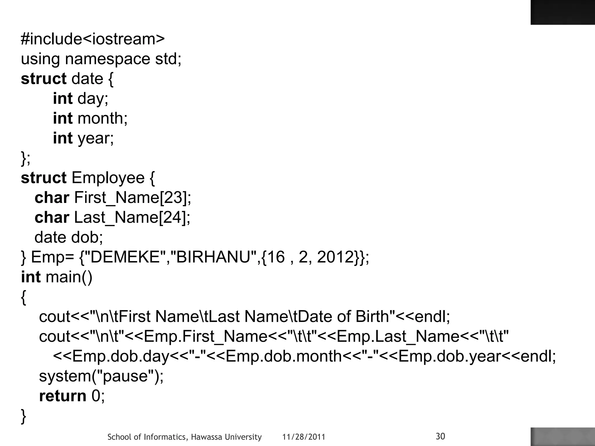 #include<iostream> 
using namespace std; 
struct date { 
int day; 
int month; 
int year; 
}; 
struct Employee { 
char First_Name[23]; 
char Last_Name[24]; 
date dob; 
} Emp= {"DEMEKE","BIRHANU",{16 , 2, 2012}}; 
int main() 
{ 
cout<<"ntFirst NametLast NametDate of Birth"<<endl; 
cout<<"nt"<<Emp.First_Name<<"tt"<<Emp.Last_Name<<"tt" 
<<Emp.dob.day<<"-"<<Emp.dob.month<<"-"<<Emp.dob.year<<endl; 
system("pause"); 
return 0; 
} 
School of Informatics, Hawassa University 11/28/2011 30 
 