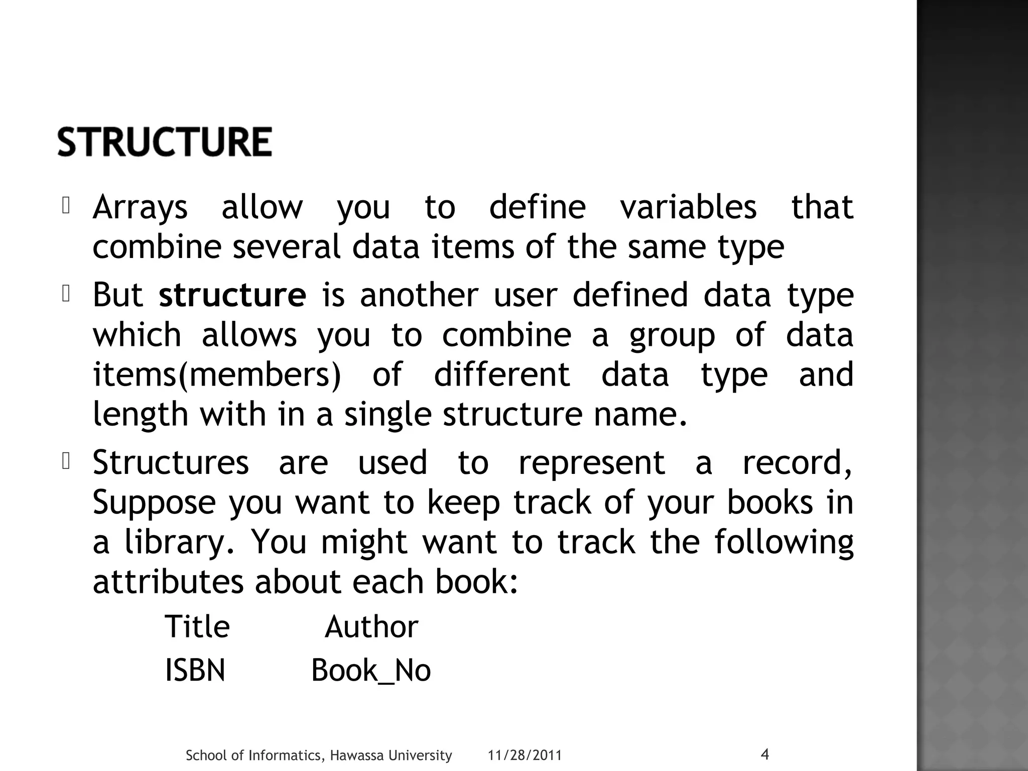  Arrays allow you to define variables that 
combine several data items of the same type 
 But structure is another user defined data type 
which allows you to combine a group of data 
items(members) of different data type and 
length with in a single structure name. 
 Structures are used to represent a record, 
Suppose you want to keep track of your books in 
a library. You might want to track the following 
attributes about each book: 
Title Author 
ISBN Book_No 
School of Informatics, Hawassa University 11/28/2011 4 
 