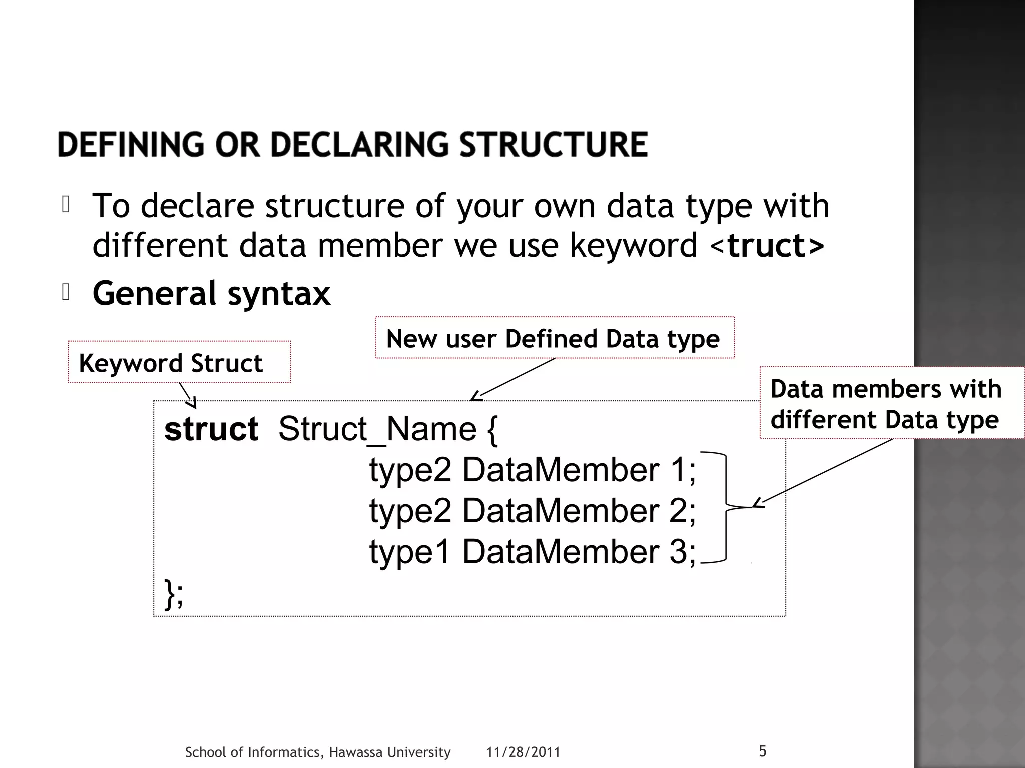  To declare structure of your own data type with 
different data member we use keyword <truct> 
 General syntax 
struct Struct_Name { 
type2 DataMember 1; 
type2 DataMember 2; 
type1 DataMember 3; 
School of Informatics, Hawassa University 11/28/2011 5 
}; 
New user Defined Data type 
Keyword Struct 
Data members with 
different Data type 
 
