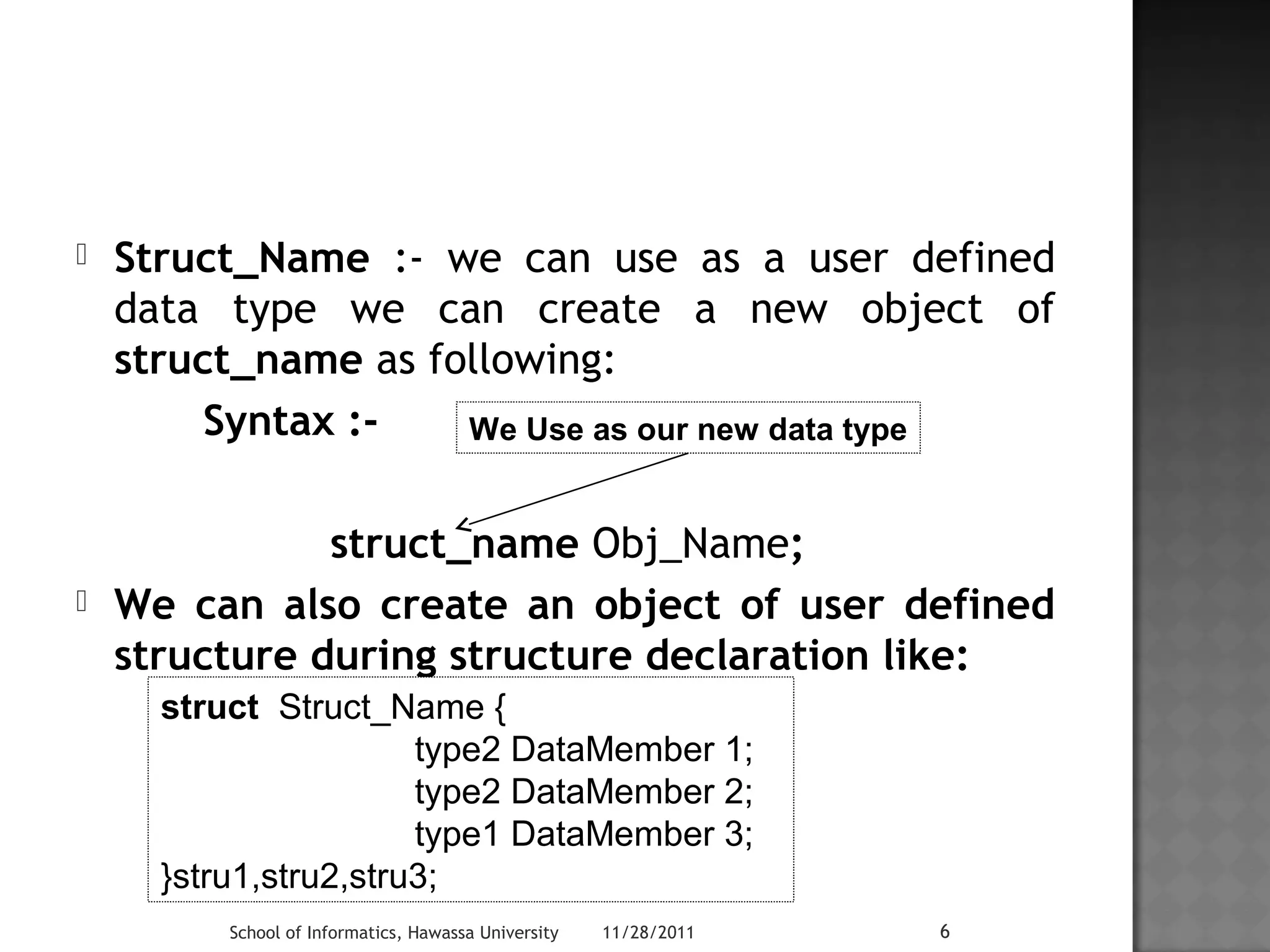  Struct_Name :- we can use as a user defined 
data type we can create a new object of 
struct_name as following: 
Syntax :- 
We Use as our new data type 
struct_name Obj_Name; 
 We can also create an object of user defined 
structure during structure declaration like: 
struct Struct_Name { 
type2 DataMember 1; 
type2 DataMember 2; 
type1 DataMember 3; 
}stru1,stru2,stru3; 
School of Informatics, Hawassa University 11/28/2011 6 
 