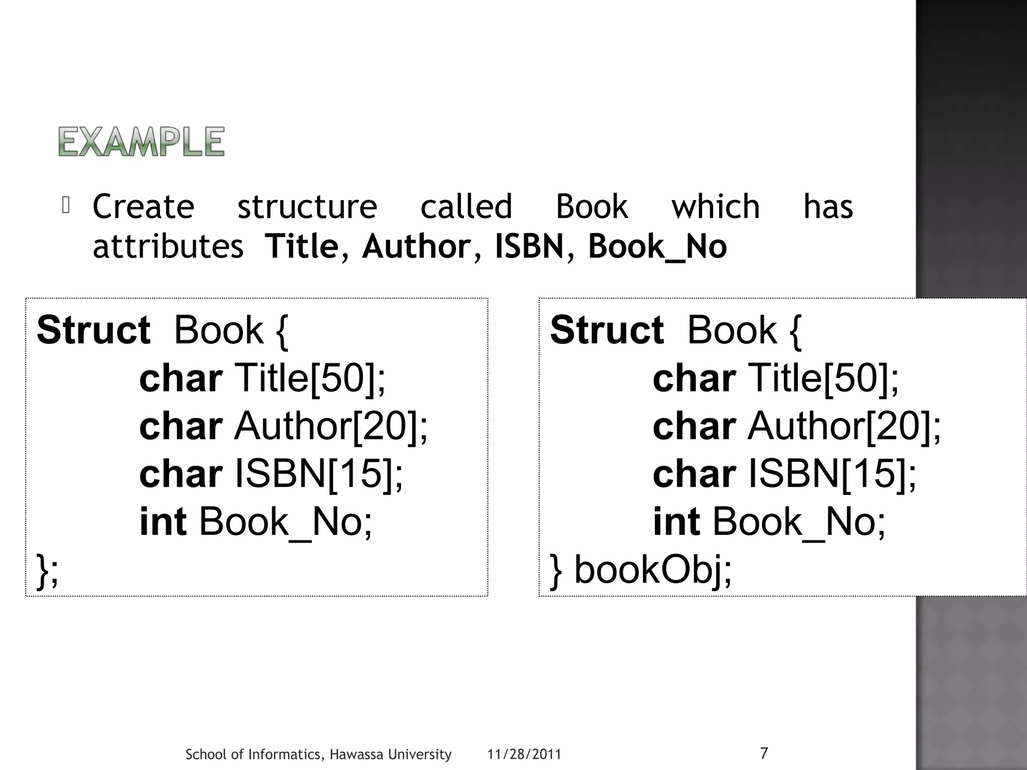  Create structure called Book which has 
attributes Title, Author, ISBN, Book_No 
Struct Book { 
char Title[50]; 
char Author[20]; 
char ISBN[15]; 
int Book_No; 
School of Informatics, Hawassa University 11/28/2011 7 
}; 
Struct Book { 
char Title[50]; 
char Author[20]; 
char ISBN[15]; 
int Book_No; 
} bookObj; 
 