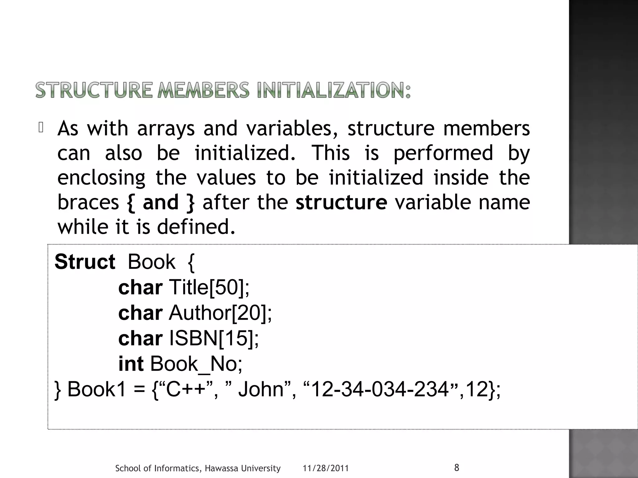  As with arrays and variables, structure members 
can also be initialized. This is performed by 
enclosing the values to be initialized inside the 
braces { and } after the structure variable name 
while it is defined. 
Struct Book { 
char Title[50]; 
char Author[20]; 
char ISBN[15]; 
int Book_No; 
} Book1 = {“C++”, ” John”, “12-34-034-234”,12}; 
School of Informatics, Hawassa University 11/28/2011 8 
 