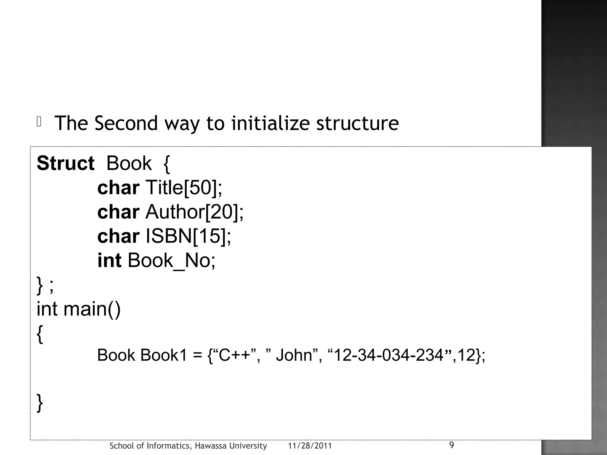  The Second way to initialize structure 
Struct Book { 
char Title[50]; 
char Author[20]; 
char ISBN[15]; 
int Book_No; 
} ; 
int main() 
{ 
Book Book1 = {“C++”, ” John”, “12-34-034-234”,12}; 
School of Informatics, Hawassa University 11/28/2011 9 
} 
 