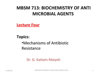 Lecture Four
Topics:
•Mechanisms of Antibiotic
Resistance
Dr. G. Kattam Maiyoh
01/23/15 GKM/KISIIU/MBSM713 /BIOC.AMIC.AGENS.LEC04 1
MBSM 713: BIOCHEMISTRY OF ANTI
MICROBIAL AGENTS
 