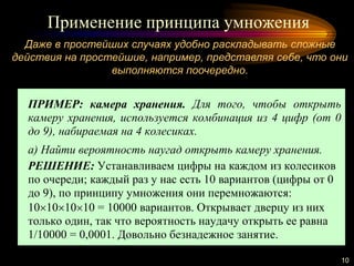Применение принципа умножения
10
ПРИМЕР: камера хранения. Для того, чтобы открыть
камеру хранения, используется комбинация из 4 цифр (от 0
до 9), набираемая на 4 колесиках.
а) Найти вероятность наугад открыть камеру хранения.
РЕШЕНИЕ: Устанавливаем цифры на каждом из колесиков
по очереди; каждый раз у нас есть 10 вариантов (цифры от 0
до 9), по принципу умножения они перемножаются:
10101010 = 10000 вариантов. Открывает дверцу из них
только один, так что вероятность наудачу открыть ее равна
1/10000 = 0,0001. Довольно безнадежное занятие.
Даже в простейших случаях удобно раскладывать сложные
действия на простейшие, например, представляя себе, что они
выполняются поочередно.
 