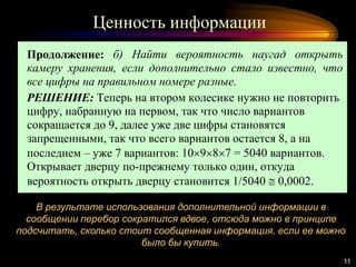 Ценность информации
11
В результате использования дополнительной информации в
сообщении перебор сократился вдвое, отсюда можно в принципе
подсчитать, сколько стоит сообщенная информация, если ее можно
было бы купить.
Продолжение: б) Найти вероятность наугад открыть
камеру хранения, если дополнительно стало известно, что
все цифры на правильном номере разные.
РЕШЕНИЕ: Теперь на втором колесике нужно не повторить
цифру, набранную на первом, так что число вариантов
сокращается до 9, далее уже две цифры становятся
запрещенными, так что всего вариантов остается 8, а на
последнем – уже 7 вариантов: 10987 = 5040 вариантов.
Открывает дверцу по-прежнему только один, откуда
вероятность открыть дверцу становится 1/5040  0,0002.
 