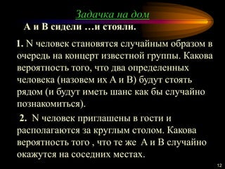 Задачка на дом
12
1. N человек становятся случайным образом в
очередь на концерт известной группы. Какова
вероятность того, что два определенных
человека (назовем их A и B) будут стоять
рядом (и будут иметь шанс как бы случайно
познакомиться).
2. N человек приглашены в гости и
располагаются за круглым столом. Какова
вероятность того , что те же A и B случайно
окажутся на соседних местах.
А и B сидели …и стояли.
 