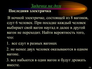 Задачка на дом
13
В ночной электричке, состоящей из 8 вагонов,
едут 6 человек. При посадке каждый человек
выбирает свой вагон наугад и далее в другой
вагон не переходит. Найти вероятность того,
что:
1. все едут в разных вагонах
2. не менее двух человек оказываются в одном
вагоне.
3. все набьются в один вагон и будут дрожать
вместе.
Последняя электричка
 
