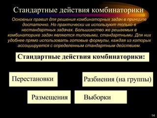 Стандартные действия комбинаторики
14
Основных правил для решения комбинаторных задач в принципе
достаточно. Но практически их используют только в
нестандартных задачах. Большинство же решаемых в
комбинаторике задач являются типовыми, стандартными. Для них
удобнее прямо использовать готовые формулы, каждая из которых
ассоциируется с определенным стандартным действием.
Стандартные действия комбинаторики:
Перестановки
Размещения Выборки
Разбиения (на группы)
 