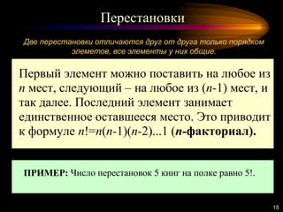 Перестановки
15
Две перестановки отличаются друг от друга только порядком
элеметов, все элементы у них общие.
Первый элемент можно поставить на любое из
n мест, следующий – на любое из (n-1) мест, и
так далее. Последний элемент занимает
единственное оставшееся место. Это приводит
к формуле n!=n(n-1)(n-2)...1 (n-факториал).
ПРИМЕР: Число перестановок 5 книг на полке равно 5!.
 