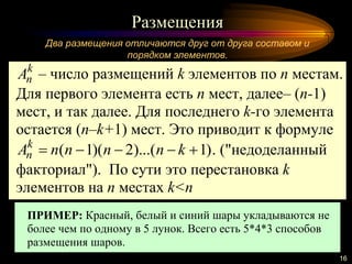 Размещения
16
Два размещения отличаются друг от друга составом и
порядком элементов.
k
nA – число размещений k элементов по n местам.
Для первого элемента есть n мест, далее– (n-1)
мест, и так далее. Для последнего k-го элемента
остается (n–k+1) мест. Это приводит к формуле
)1)...(2)(1(  knnnnAk
n . ("недоделанный
факториал"). По сути это перестановка k
элементов на n местах k<n
ПРИМЕР: Красный, белый и синий шары укладываются не
более чем по одному в 5 лунок. Всего есть 5*4*3 способов
размещения шаров.
 