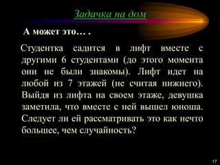 Задачка на дом
17
Студентка садится в лифт вместе с
другими 6 студентами (до этого момента
они не были знакомы). Лифт идет на
любой из 7 этажей (не считая нижнего).
Выйдя из лифта на своем этаже, девушка
заметила, что вместе с ней вышел юноша.
Следует ли ей рассматривать это как нечто
большее, чем случайность?
А может это… .
 