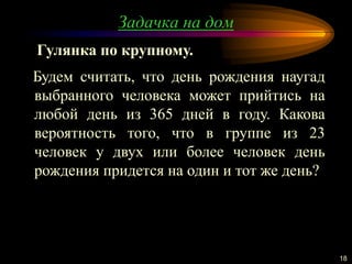 Задачка на дом
18
Будем считать, что день рождения наугад
выбранного человека может прийтись на
любой день из 365 дней в году. Какова
вероятность того, что в группе из 23
человек у двух или более человек день
рождения придется на один и тот же день?
Гулянка по крупному.
 