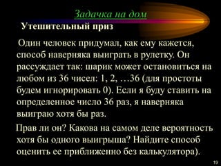 19
Один человек придумал, как ему кажется,
способ наверняка выиграть в рулетку. Он
рассуждает так: шарик может остановиться на
любом из 36 чисел: 1, 2, …36 (для простоты
будем игнорировать 0). Если я буду ставить на
определенное число 36 раз, я наверняка
выиграю хотя бы раз.
Прав ли он? Какова на самом деле вероятность
хотя бы одного выигрыша? Найдите способ
оценить ее приближенно без калькулятора).
Утешительный приз
Задачка на дом
 
