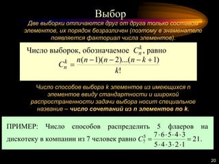 Выбор
20
Две выборки отличаются друг от друга только составом
элементов, их порядок безразличен (поэтому в знаменателе
появляется факториал числа элементов).
Число способов выбора k элементов из имеющихся n
элементов ввиду стандартности и широкой
распространенности задачи выбора носит специальное
название – число сочетаний из n элементов по k.
ПРИМЕР: Число способов распределить 5 флаеров на
дискотеку в компании из 7 человек равно 21
12345
345675
7 


C .
Число выборок, обозначаемое k
nC , равно
!
)1)...(2)(1(
k
knnnn
Ck
n


 
