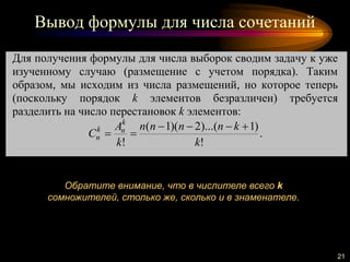 Вывод формулы для числа сочетаний
21
Для получения формулы для числа выборок сводим задачу к уже
изученному случаю (размещение с учетом порядка). Таким
образом, мы исходим из числа размещений, но которое теперь
(поскольку порядок k элементов безразличен) требуется
разделить на число перестановок k элементов:
!
)1)...(2)(1(
! k
knnnn
k
A
C
k
nk
n

 .
Обратите внимание, что в числителе всего k
сомножителей, столько же, сколько и в знаменателе.
 