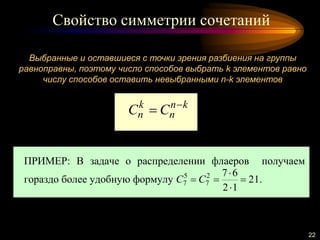 Свойство симметрии сочетаний
22
Выбранные и оставшиеся с точки зрения разбиения на группы
равноправны, поэтому число способов выбрать k элементов равно
числу способов оставить невыбранными n-k элементов
kn
n
k
n CC 

ПРИМЕР: В задаче о распределении флаеров получаем
гораздо более удобную формулу 21
12
672
7
5
7 


 CC .
 