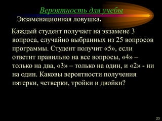 Вероятность для учебы
23
Каждый студент получает на экзамене 3
вопроса, случайно выбранных из 25 вопросов
программы. Студент получит «5», если
ответит правильно на все вопросы, «4» –
только на два, «3» – только на один, и «2» - ни
на один. Каковы вероятности получения
пятерки, четверки, тройки и двойки?
Экзаменационная ловушка.
 
