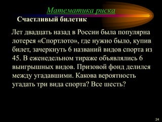 Математика риска
24
Лет двадцать назад в России была популярна
лотерея «Спортлото», где нужно было, купив
билет, зачеркнуть 6 названий видов спорта из
45. В еженедельном тираже объявлялись 6
выигрышных видов. Призовой фонд делился
между угадавшими. Какова вероятность
угадать три вида спорта? Все шесть?
Счастливый билетик
 