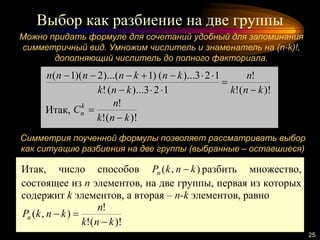 Выбор как разбиение на две группы
25
Можно придать формуле для сочетаний удобный для запоминания
симметричный вид. Умножим числитель и знаменатель на (n-k)!,
дополняющий числитель до полного факториала.
)!(!
!
123)...(!
123)...()1)...(2)(1(
knk
n
knk
knknnnn




Итак,
)!(!
!
knk
n
Ck
n


Симметрия поученной формулы позволяет рассматривать выбор
как ситуацию разбиения на две группы (выбранные – оставшиеся)
Итак, число способов ),( knkPn  разбить множество,
состоящее из n элементов, на две группы, первая из которых
содержит k элементов, а вторая – n-k элементов, равно
)!(!
!
),(
knk
n
knkPn


 