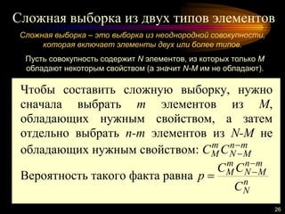 Сложная выборка из двух типов элементов
26
Сложная выборка – это выборка из неоднородной совокупности,
которая включает элементы двух или более типов.
Чтобы составить сложную выборку, нужно
сначала выбрать m элементов из M,
обладающих нужным свойством, а затем
отдельно выбрать n-m элементов из N-M не
обладающих нужным свойством: mn
MN
m
M CC 

Вероятность такого факта равна n
N
mn
MN
m
M
C
CC
p


Пусть совокупность содержит N элементов, из которых только M
обладают некоторым свойством (а значит N-M им не обладают).
 