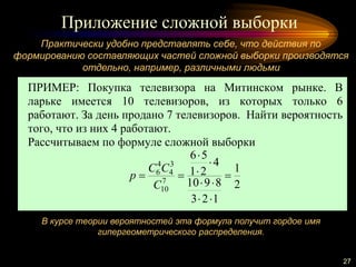 Приложение сложной выборки
27
Практически удобно представлять себе, что действия по
формированию составляющих частей сложной выборки производятся
отдельно, например, различными людьми
В курсе теории вероятностей эта формула получит гордое имя
гипергеометрического распределения.
ПРИМЕР: Покупка телевизора на Митинском рынке. В
ларьке имеется 10 телевизоров, из которых только 6
работают. За день продано 7 телевизоров. Найти вероятность
того, что из них 4 работают.
Рассчитываем по формуле сложной выборки
2
1
123
8910
4
21
56
7
10
3
4
4
6







C
CC
p
 