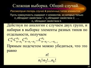 Сложная выборка. Общий случай.
28
Рассмотрим теперь случай k различных типов элементов.
Пусть совокупность содержит n элементов, из которых только
n1 обладают свойством 1, n2 обладают свойством 2, …,
nk обладают свойством k.
Действуя по аналогии с случаем двух групп, и
набирая в выборке элементы разных типов по
отдельности, получаем
k
k
n
nnn
n
nnn
n
nn
n
n CCCC
11
3
21
2
1
1
......

Прямым подсчетом можно убедиться, что это
равно
!!...!
!
21 knnn
n

 