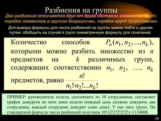Разбиения на группы
29
Два разбиения отличаются друг от друга составом элементов групп,
порядок элементов в группах безразличен, порядок групп существенен.
Для вывода формулы для числа разбиений на группы можно пойти и другим
путем: обобщить на случай k групп симметричную формулу для сочетаний.
Количество способов )...,,,( 21 kn nnnP ,
которыми можно разбить множество из n
предметов на k различимых групп,
содержащих соответственно 1n , 2n , …, kn
предметов, равно
!!...!
!
21 knnn
n

ПРИМЕР: руководитель отдела, состоящего из 10 сотрудников, составляет
график дежурств по пяти дням недели (каждый день должны дежурить два
сотрудника, каждый сотрудник дежурит один день). У нас пять групп. По
стандартной формуле числа разбиений получаем 10!/(2!2!2!2!2!)=1134000.
 
