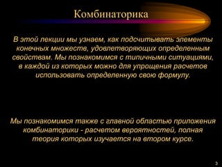 Комбинаторика
3
В этой лекции мы узнаем, как подсчитывать элементы
конечных множеств, удовлетворяющих определенным
свойствам. Мы познакомимся с типичными ситуациями,
в каждой из которых можно для упрощения расчетов
использовать определенную свою формулу.
Мы познакомимся также с главной областью приложения
комбинаторики - расчетом вероятностей, полная
теория которых изучается на втором курсе.
 