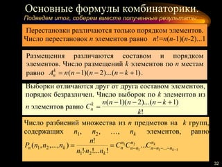 Основные формулы комбинаторики.
32
Подведем итог, соберем вместе полученные результаты.
Перестановки различаются только порядком элементов.
Число перестановок n элементов равно n!=n(n-1)(n-2)...1
Размещения различаются составом и порядком
элементов. Число размещений k элементов по n местам
равно )1)...(2)(1(  knnnnAk
n .
Выборки отличаются друг от друга составом элементов,
порядок безразличен. Число выборок по k элементов из
n элементов равно
!
)1)...(2)(1(
k
knnnn
Ck
n


Число разбиений множества из n предметов на k групп,
содержащих 1n , 2n , …, kn элементов, равно
k
k
n
nnn
n
nn
n
n
k
kn CCC
nnn
n
nnnP 11
2
1
1
...
21
21 ...
!!...!
!
),...,,( 


 