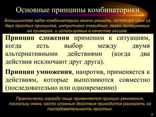 Основные принципы комбинаторики.
5
Большинство задач комбинаторики можно решить, используя один из
двух простых принципов, интуитивно очевидных, легко проверяемых
на примерах, и используемых в качестве аксиом.
Практически гораздо чаще применяется принцип умножения,
поскольку очень часто сложные действия приходится разлагать на
последовательность простых.
Принцип сложения применим к ситуациям,
когда есть выбор между двумя
альтернативными действиями (когда два
действия исключают друг друга).
Принцип умножения, напротив, применяется к
действиям, которые выполняются совместно
(последовательно или одновременно)
 
