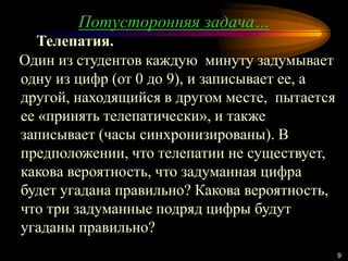 9
Один из студентов каждую минуту задумывает
одну из цифр (от 0 до 9), и записывает ее, а
другой, находящийся в другом месте, пытается
ее «принять телепатически», и также
записывает (часы синхронизированы). В
предположении, что телепатии не существует,
какова вероятность, что задуманная цифра
будет угадана правильно? Какова вероятность,
что три задуманные подряд цифры будут
угаданы правильно?
Телепатия.
Потусторонняя задача…
 