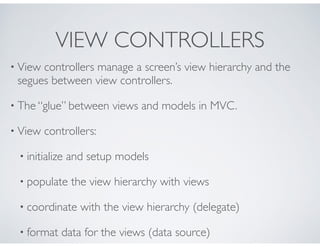 VIEW CONTROLLERS
• View controllers manage a screen’s view hierarchy and the
segues between view controllers.
• The “glue” between views and models in MVC.
• View controllers:
• initialize and setup models
• populate the view hierarchy with views
• coordinate with the view hierarchy (delegate)
• format data for the views (data source)
 
