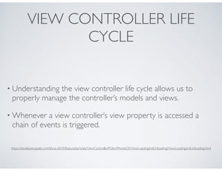 VIEW CONTROLLER LIFE
CYCLE
• Understanding the view controller life cycle allows us to
properly manage the controller’s models and views.
• Whenever a view controller’s view property is accessed a
chain of events is triggered.
https://developer.apple.com/library/IOS/featuredarticles/ViewControllerPGforiPhoneOS/ViewLoadingandUnloading/ViewLoadingandUnloading.html
 