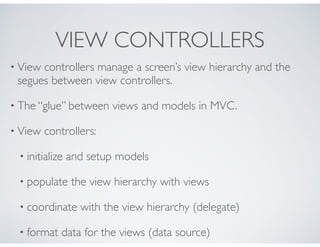 VIEW CONTROLLERS
• View controllers manage a screen’s view hierarchy and the
segues between view controllers.
• The “glue”...