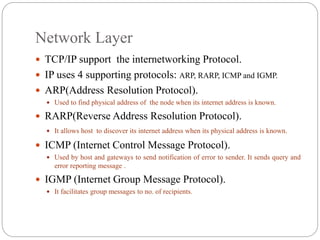 Network Layer
 TCP/IP support the internetworking Protocol.
 IP uses 4 supporting protocols: ARP, RARP, ICMP and IGMP.
 ARP(Address Resolution Protocol).
 Used to find physical address of the node when its internet address is known.
 RARP(Reverse Address Resolution Protocol).
 It allows host to discover its internet address when its physical address is known.
 ICMP (Internet Control Message Protocol).
 Used by host and gateways to send notification of error to sender. It sends query and
error reporting message .
 IGMP (Internet Group Message Protocol).
 It facilitates group messages to no. of recipients.
 