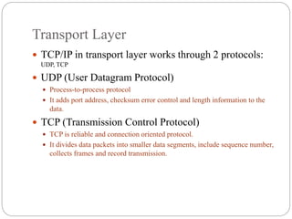 Transport Layer
 TCP/IP in transport layer works through 2 protocols:
UDP, TCP
 UDP (User Datagram Protocol)
 Process-to-process protocol
 It adds port address, checksum error control and length information to the
data.
 TCP (Transmission Control Protocol)
 TCP is reliable and connection oriented protocol.
 It divides data packets into smaller data segments, include sequence number,
collects frames and record transmission.
 