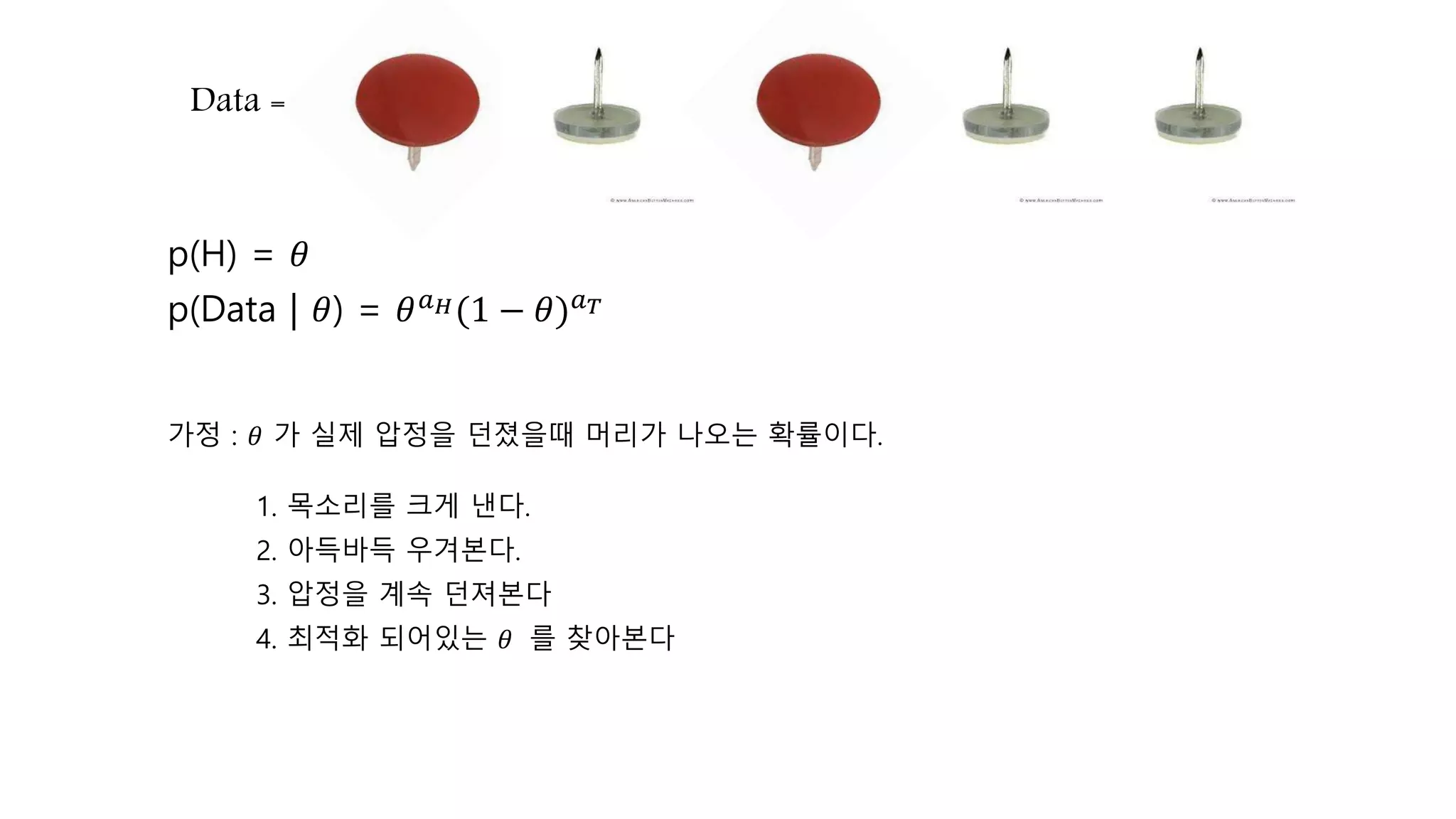 p(Data | 𝜃) = 𝜃 𝑎 𝐻(1 − 𝜃) 𝑎 𝑇
Data =
p(H) = 𝜃
가정 : 𝜃 가 실제 압정을 던졌을때 머리가 나오는 확률이다.
1. 목소리를 크게 낸다.
2. 아득바득 우겨본다.
3. 압정을 계속 던져본다
4. 최적화 되어있는 𝜃 를 찾아본다
 