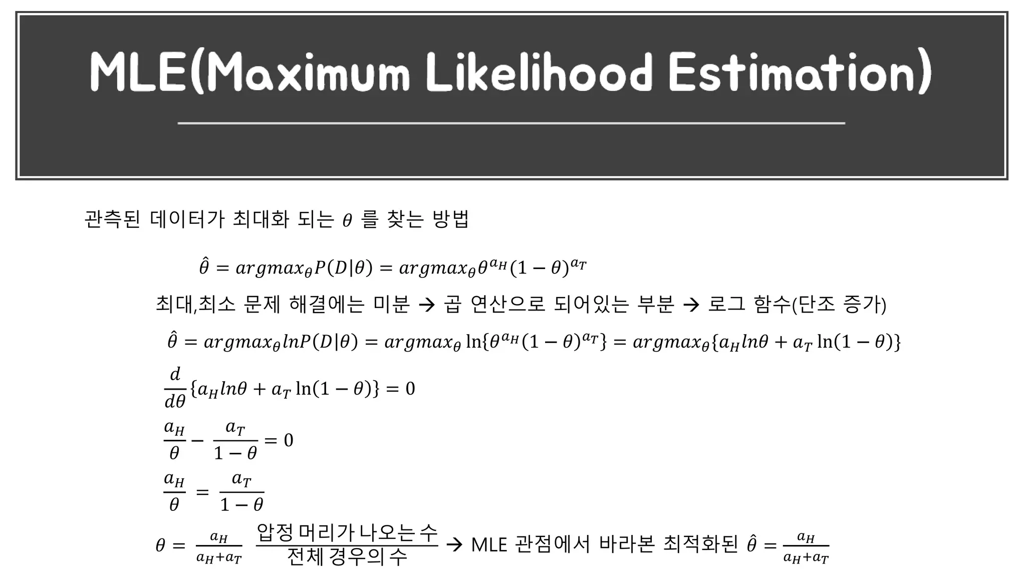 관측된 데이터가 최대화 되는 𝜃 를 찾는 방법
𝜃 = 𝑎𝑟𝑔𝑚𝑎𝑥 𝜃 𝑃 𝐷 𝜃 = 𝑎𝑟𝑔𝑚𝑎𝑥 𝜃 𝜃 𝑎 𝐻(1 − 𝜃) 𝑎 𝑇
최대,최소 문제 해결에는 미분  곱 연산으로 되어있는 부분  로그 함수(단조 증가)
𝜃 = 𝑎𝑟𝑔𝑚𝑎𝑥 𝜃 𝑙𝑛𝑃 𝐷 𝜃 = 𝑎𝑟𝑔𝑚𝑎𝑥 𝜃 ln 𝜃 𝑎 𝐻 1 − 𝜃 𝑎 𝑇 = 𝑎𝑟𝑔𝑚𝑎𝑥 𝜃{𝑎 𝐻 𝑙𝑛𝜃 + 𝑎 𝑇 ln 1 − 𝜃 }
𝑑
𝑑𝜃
𝑎 𝐻 𝑙𝑛𝜃 + 𝑎 𝑇 ln 1 − 𝜃 = 0
𝑎 𝐻
𝜃
−
𝑎 𝑇
1 − 𝜃
= 0
𝑎 𝐻
𝜃
=
𝑎 𝑇
1 − 𝜃
𝜃 =
𝑎 𝐻
𝑎 𝐻+𝑎 𝑇
압정 머리가 나오는 수
전체 경우의 수
 MLE 관점에서 바라본 최적화된 𝜃 =
𝑎 𝐻
𝑎 𝐻+𝑎 𝑇
 