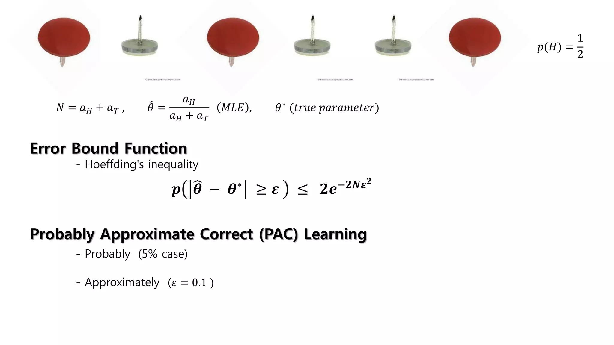 𝑝(𝐻) =
1
2
𝑁 = 𝑎 𝐻 + 𝑎 𝑇 , 𝜃 =
𝑎 𝐻
𝑎 𝐻 + 𝑎 𝑇
𝑀𝐿𝐸 , 𝜃∗ (𝑡𝑟𝑢𝑒 𝑝𝑎𝑟𝑎𝑚𝑒𝑡𝑒𝑟)
𝒑 𝜽 − 𝜽∗ ≥ 𝜺 ≤ 𝟐𝒆−𝟐𝑵𝜺 𝟐
Error Bound Function
- Hoeffding's inequality
Probably Approximate Correct (PAC) Learning
- Probably (5% case)
- Approximately (𝜀 = 0.1 )
 