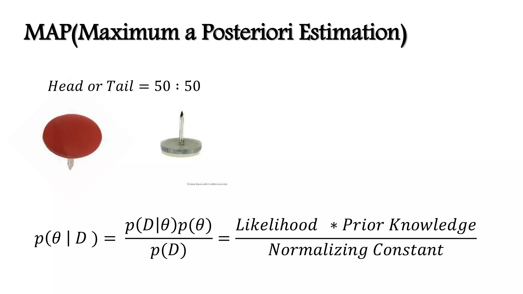 𝐻𝑒𝑎𝑑 𝑜𝑟 𝑇𝑎𝑖𝑙 = 50 ∶ 50
𝑝 𝜃 𝐷 ) =
𝑝 𝐷 𝜃 𝑝(𝜃)
𝑝(𝐷)
=
𝐿𝑖𝑘𝑒𝑙𝑖ℎ𝑜𝑜𝑑 ∗ 𝑃𝑟𝑖𝑜𝑟 𝐾𝑛𝑜𝑤𝑙𝑒𝑑𝑔𝑒
𝑁𝑜𝑟𝑚𝑎𝑙𝑖𝑧𝑖𝑛𝑔 𝐶𝑜𝑛𝑠𝑡𝑎𝑛𝑡
MAP(Maximum a Posteriori Estimation)
 