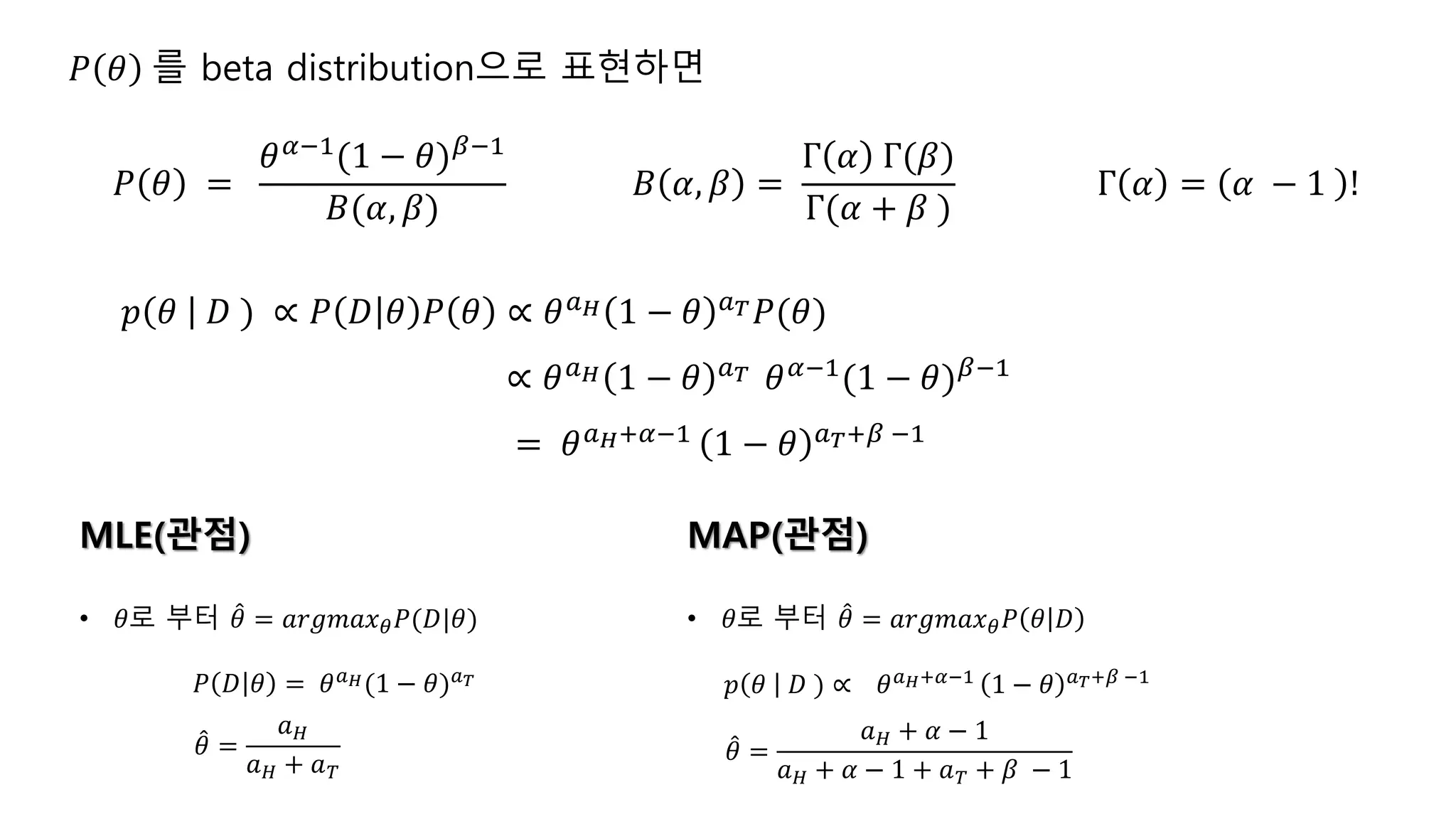 𝑝 𝜃 𝐷 ) ∝ 𝑃 𝐷 𝜃 𝑃 𝜃 ∝ 𝜃 𝑎 𝐻 1 − 𝜃 𝑎 𝑇 𝑃(𝜃)
𝑃 𝜃 를 beta distribution으로 표현하면
∝ 𝜃 𝑎 𝐻 1 − 𝜃 𝑎 𝑇 𝜃 𝛼−1(1 − 𝜃) 𝛽−1
𝑃 𝜃 =
𝜃 𝛼−1(1 − 𝜃) 𝛽−1
𝐵(𝛼, 𝛽)
𝐵 𝛼, 𝛽 =
Γ 𝛼 Γ(𝛽)
Γ(𝛼 + 𝛽 )
Γ 𝛼 = 𝛼 − 1 !
= 𝜃 𝑎 𝐻+𝛼−1 1 − 𝜃 𝑎 𝑇+𝛽 −1
MLE(관점)
• 𝜃로 부터 𝜃 = 𝑎𝑟𝑔𝑚𝑎𝑥 𝜃 𝑃(𝐷|𝜃)
𝜃 =
𝑎 𝐻
𝑎 𝐻 + 𝑎 𝑇
𝑃 𝐷 𝜃 = 𝜃 𝑎 𝐻(1 − 𝜃) 𝑎 𝑇
MAP(관점)
• 𝜃로 부터 𝜃 = 𝑎𝑟𝑔𝑚𝑎𝑥 𝜃 𝑃 𝜃 𝐷
𝑝 𝜃 𝐷 ) ∝ 𝜃 𝑎 𝐻+𝛼−1 1 − 𝜃 𝑎 𝑇+𝛽 −1
𝜃 =
𝑎 𝐻 + 𝛼 − 1
𝑎 𝐻 + 𝛼 − 1 + 𝑎 𝑇 + 𝛽 − 1
 