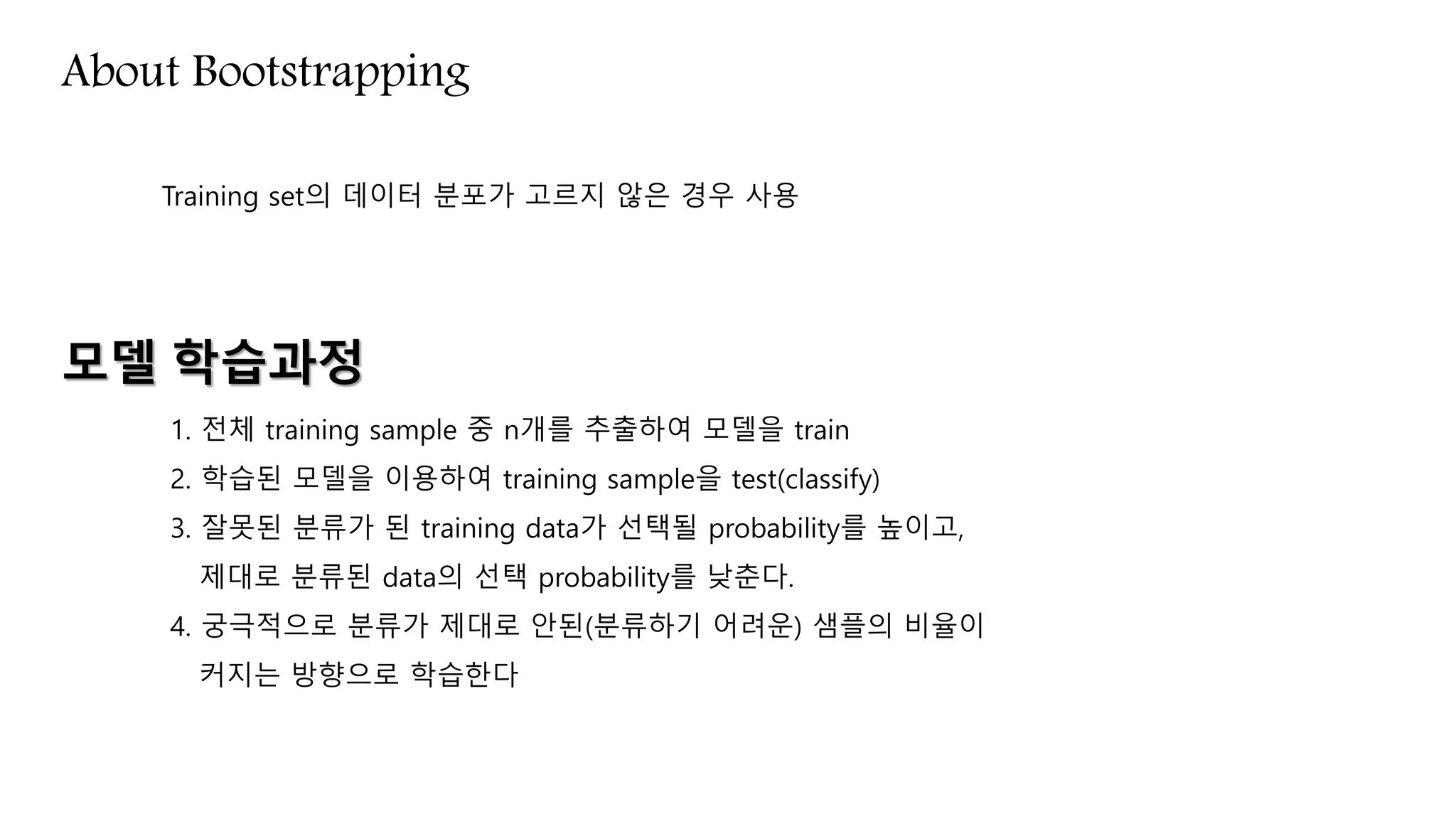 About Bootstrapping
Training set의 데이터 분포가 고르지 않은 경우 사용
모델 학습과정
1. 전체 training sample 중 n개를 추출하여 모델을 train
2. 학습된 모델을 이용하여 training sample을 test(classify)
3. 잘못된 분류가 된 training data가 선택될 probability를 높이고,
제대로 분류된 data의 선택 probability를 낮춘다.
4. 궁극적으로 분류가 제대로 안된(분류하기 어려운) 샘플의 비율이
커지는 방향으로 학습한다
 