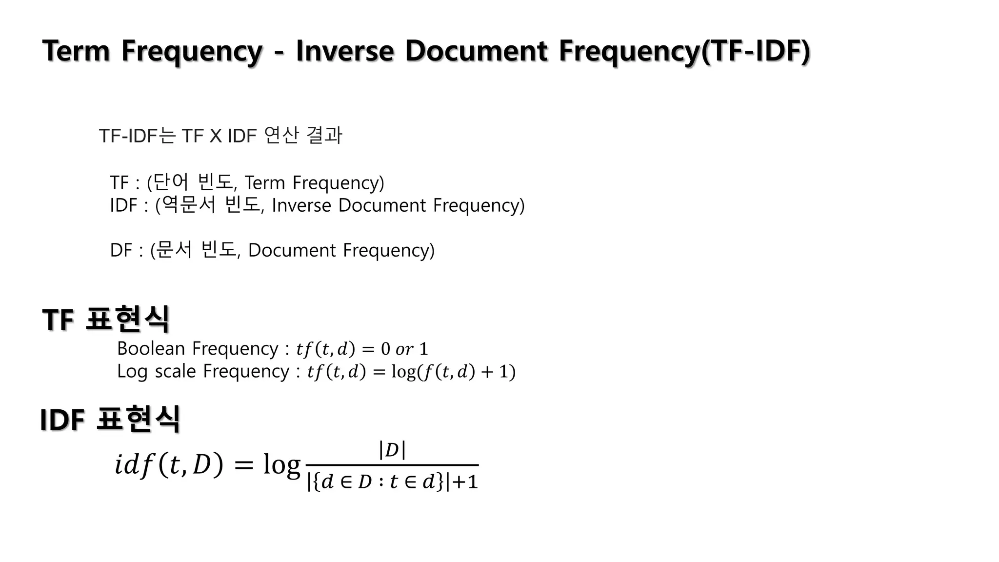 Term Frequency - Inverse Document Frequency(TF-IDF)
TF-IDF는 TF X IDF 연산 결과
TF : (단어 빈도, Term Frequency)
IDF : (역문서 빈도, Inverse Document Frequency)
DF : (문서 빈도, Document Frequency)
TF 표현식
Boolean Frequency : 𝑡𝑓 𝑡, 𝑑 = 0 𝑜𝑟 1
Log scale Frequency : 𝑡𝑓 𝑡, 𝑑 = log(𝑓 𝑡, 𝑑 + 1)
IDF 표현식
𝑖𝑑𝑓 𝑡, 𝐷 = log
𝐷
𝑑 ∈ 𝐷 ∶ 𝑡 ∈ 𝑑 +1
 