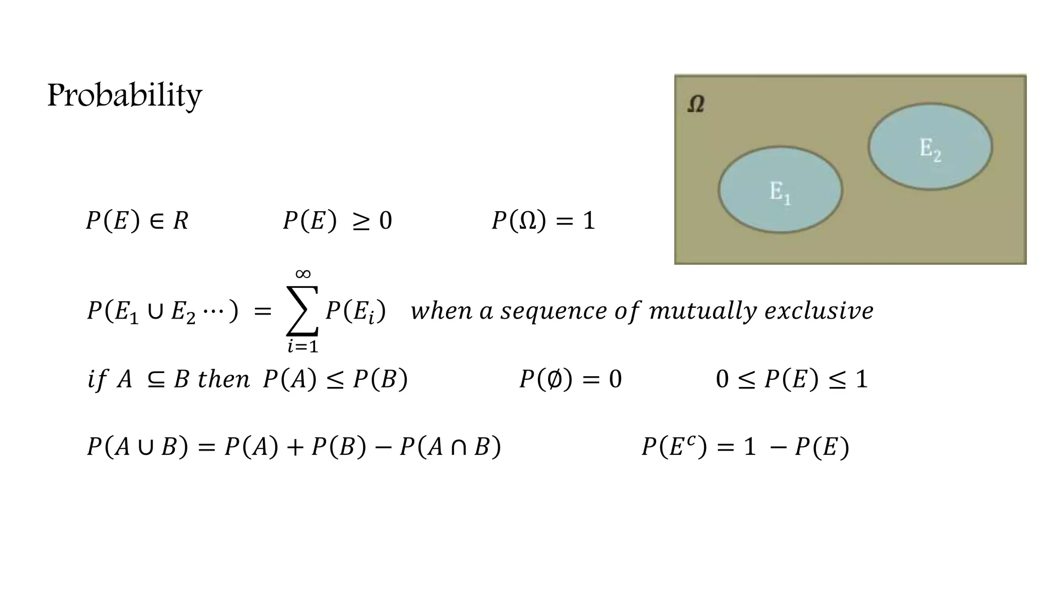 Probability
𝑃 𝐸 ∈ 𝑅 𝑃 𝐸 ≥ 0 𝑃 Ω = 1
𝑃 𝐸1 ∪ 𝐸2 ⋯ =
𝑖=1
∞
𝑃 𝐸𝑖 𝑤ℎ𝑒𝑛 𝑎 𝑠𝑒𝑞𝑢𝑒𝑛𝑐𝑒 𝑜𝑓 𝑚𝑢𝑡𝑢𝑎𝑙𝑙𝑦 𝑒𝑥𝑐𝑙𝑢𝑠𝑖𝑣𝑒
𝑖𝑓 𝐴 ⊆ 𝐵 𝑡ℎ𝑒𝑛 𝑃 𝐴 ≤ 𝑃 𝐵 𝑃 ∅ = 0 0 ≤ 𝑃 𝐸 ≤ 1
𝑃 𝐴 ∪ 𝐵 = 𝑃 𝐴 + 𝑃 𝐵 − 𝑃 𝐴 ∩ 𝐵 𝑃 𝐸 𝑐 = 1 − 𝑃(𝐸)
 