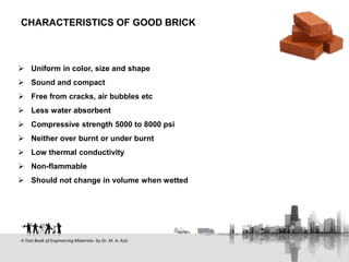  Uniform in color, size and shape
 Sound and compact
 Free from cracks, air bubbles etc
 Less water absorbent
 Compressive strength 5000 to 8000 psi
 Neither over burnt or under burnt
 Low thermal conductivity
 Non-flammable
 Should not change in volume when wetted
CHARACTERISTICS OF GOOD BRICK
A Text Book of Engineering Materials- by Dr. M. A. Aziz
 