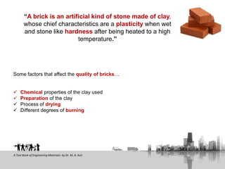 Some factors that affect the quality of bricks…
 Chemical properties of the clay used
 Preparation of the clay
 Process of drying
 Different degrees of burning
“A brick is an artificial kind of stone made of clay,
whose chief characteristics are a plasticity when wet
and stone like hardness after being heated to a high
temperature.”
A Text Book of Engineering Materials- by Dr. M. A. Aziz
 