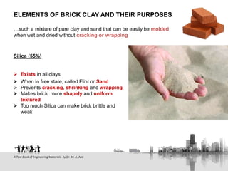Silica (55%)
 Exists in all clays
 When in free state, called Flint or Sand
 Prevents cracking, shrinking and wrapping
 Makes brick more shapely and uniform
textured
 Too much Silica can make brick brittle and
weak
ELEMENTS OF BRICK CLAY AND THEIR PURPOSES
…such a mixture of pure clay and sand that can be easily be molded
when wet and dried without cracking or wrapping
A Text Book of Engineering Materials- by Dr. M. A. Aziz
 